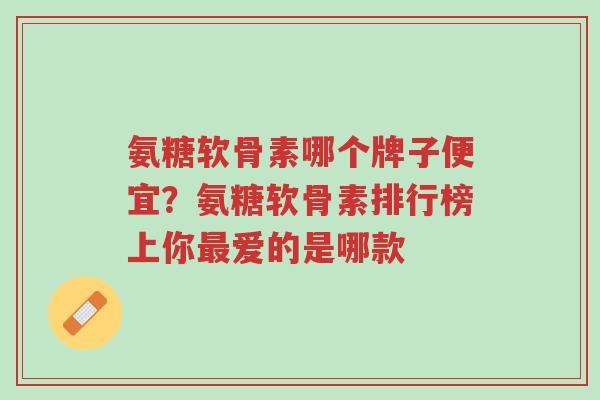 氨糖软骨素哪个牌子便宜？氨糖软骨素排行榜上你最爱的是哪款-第1张图片-超越