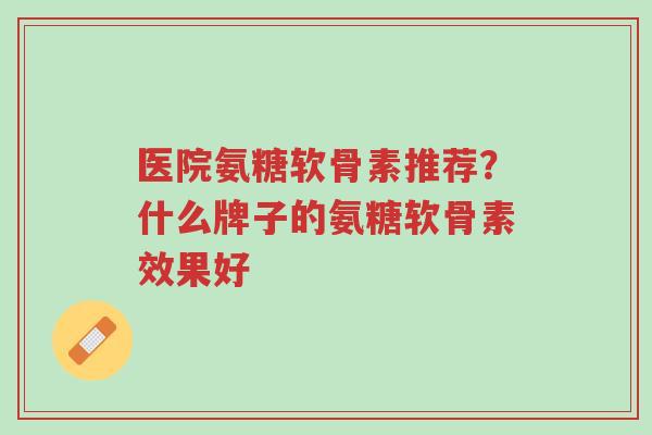 医院氨糖软骨素推荐?什么牌子的氨糖软骨素效果好-第1张图片-超越 医院氨糖软骨素推荐?什么牌子的氨糖软骨素效果好-第1张图片-超越