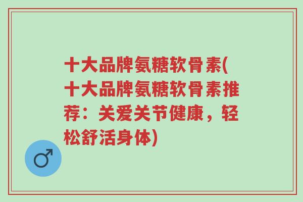 十大品牌氨糖软骨素(十大品牌氨糖软骨素推荐：关爱关节健康，轻松舒活身体)-第1张图片-超越