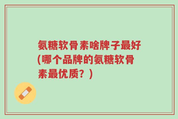 氨糖软骨素啥牌子最好(哪个品牌的氨糖软骨素最优质?)-第1张图片-超越 氨糖软骨素啥牌子最好(哪个品牌的氨糖软骨素最优质?)-第1张图片-超越
