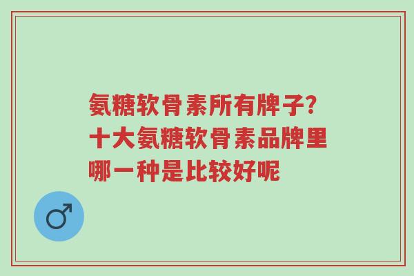 氨糖软骨素所有牌子?十大氨糖软骨素品牌里哪一种是比较好呢-第1张图片-超越 氨糖软骨素所有牌子?十大氨糖软骨素品牌里哪一种是比较好呢-第1张图片-超越