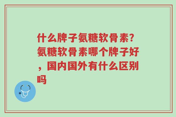 什么牌子氨糖软骨素?氨糖软骨素哪个牌子好,国内国外有什么区别吗-第1张图片-超越 什么牌子氨糖软骨素?氨糖软骨素哪个牌子好,国内国外有什么区别吗-第1张图片-超越