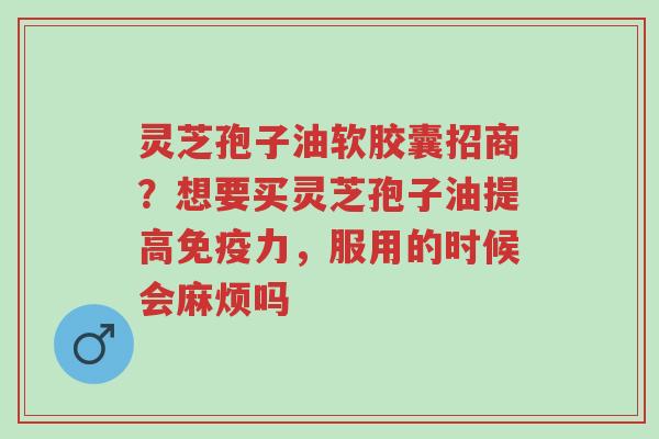 灵芝孢子油软胶囊招商?想要买灵芝孢子油提高免疫力,服用的时候会麻烦吗-第1张图片-超越 灵芝孢子油软胶囊招商?想要买灵芝孢子油提高免疫力,服用的时候会麻烦吗-第1张图片-超越