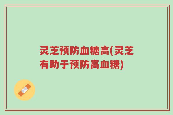 灵芝预防血糖高(灵芝有助于预防高血糖)-第1张图片-超越 灵芝预防血糖高(灵芝有助于预防高血糖)-第1张图片-超越