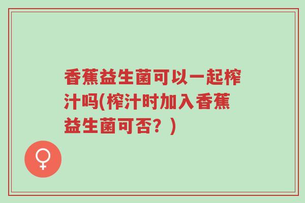 香蕉益生菌可以一起榨汁吗(榨汁时加入香蕉益生菌可否？)-第1张图片-超越