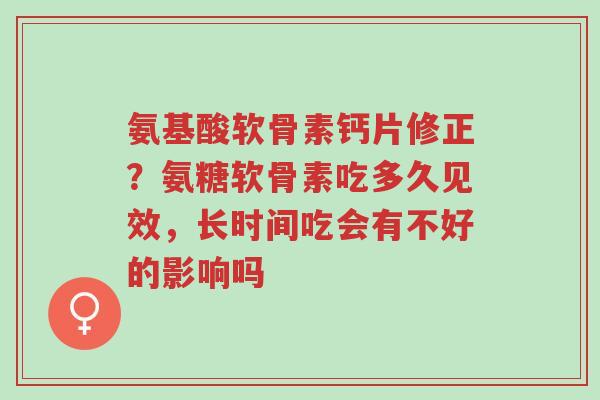 氨基酸软骨素钙片修正?氨糖软骨素吃多久见效,长时间吃会有不好的影响吗-第1张图片-超越 氨基酸软骨素钙片修正?氨糖软骨素吃多久见效,长时间吃会有不好的影响吗-第1张图片-超越
