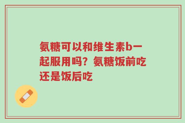 氨糖可以和维生素b一起服用吗?氨糖饭前吃还是饭后吃-第1张图片-超越 氨糖可以和维生素b一起服用吗?氨糖饭前吃还是饭后吃-第1张图片-超越