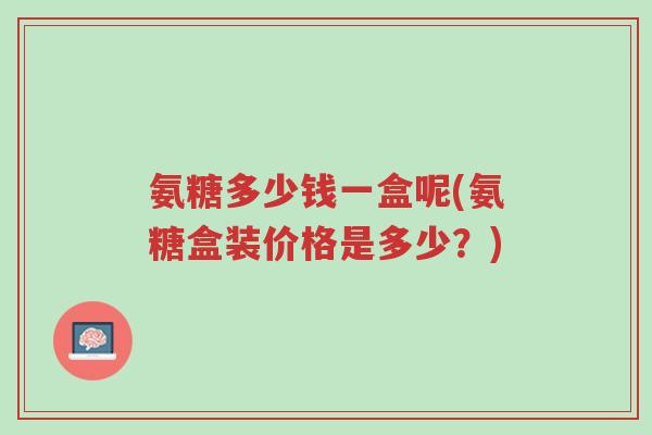 氨糖多少钱一盒呢(氨糖盒装价格是多少?)-第1张图片-超越 氨糖多少钱一盒呢(氨糖盒装价格是多少?)-第1张图片-超越