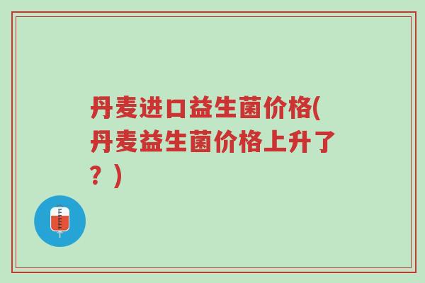 丹麦进口益生菌价格(丹麦益生菌价格上升了？)-第1张图片-超越