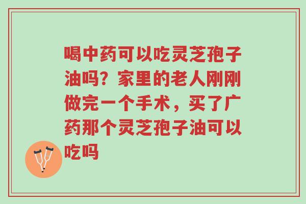 喝中药可以吃灵芝孢子油吗?家里的老人刚刚做完一个手术,买了广药那个灵芝孢子油可以吃吗-第1张图片-超越 喝中药可以吃灵芝孢子油吗?家里的老人刚刚做完一个手术,买了广药那个灵芝孢子油可以吃吗-第1张图片-超越