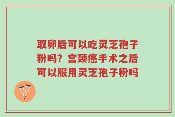 取卵后可以吃灵芝孢子粉吗？宫颈癌手术之后可以服用灵芝孢子粉吗-第1张图片-超越