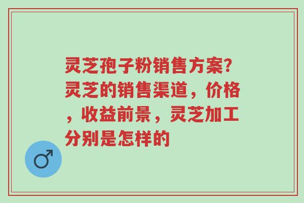 灵芝孢子粉销售方案？灵芝的销售渠道，价格，收益前景，灵芝加工分别是怎样的-第1张图片-超越