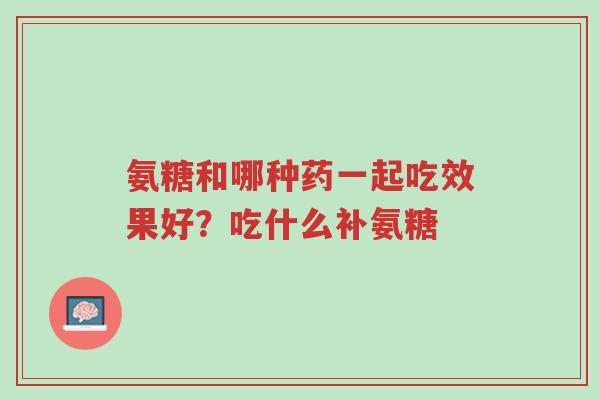 氨糖和哪种药一起吃效果好?吃什么补氨糖-第1张图片-超越 氨糖和哪种药一起吃效果好?吃什么补氨糖-第1张图片-超越