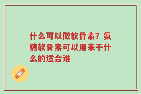 什么可以做软骨素?氨糖软骨素可以用来干什么的适合谁-第1张图片-超越 什么可以做软骨素?氨糖软骨素可以用来干什么的适合谁-第1张图片-超越
