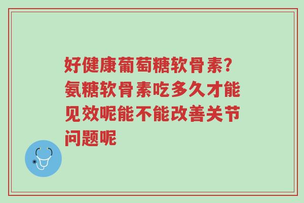 好健康葡萄糖软骨素?氨糖软骨素吃多久才能见效呢能不能改善关节问题呢-第1张图片-超越 好健康葡萄糖软骨素?氨糖软骨素吃多久才能见效呢能不能改善关节问题呢-第1张图片-超越