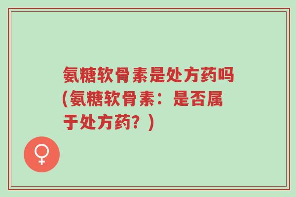 氨糖软骨素是处方药吗(氨糖软骨素:是否属于处方药?)-第1张图片-超越 氨糖软骨素是处方药吗(氨糖软骨素:是否属于处方药?)-第1张图片-超越