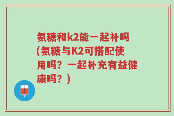 氨糖和k2能一起补吗(氨糖与K2可搭配使用吗?一起补充有益健康吗?)-第1张图片-超越 氨糖和k2能一起补吗(氨糖与K2可搭配使用吗?一起补充有益健康吗?)-第1张图片-超越