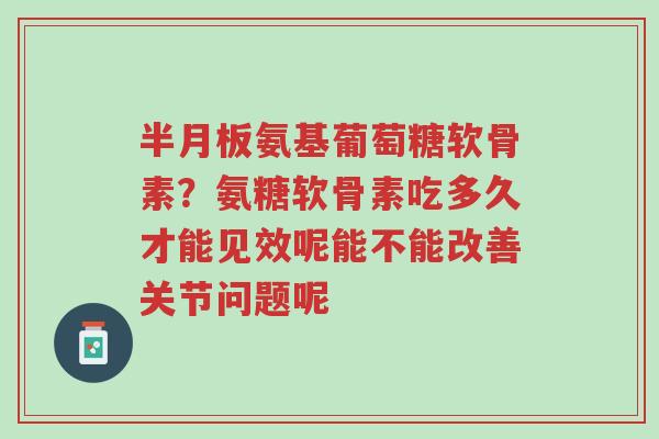 半月板氨基葡萄糖软骨素？氨糖软骨素吃多久才能见效呢能不能改善关节问题呢-第1张图片-超越