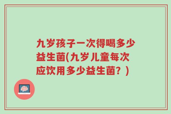 九岁孩子一次得喝多少益生菌(九岁儿童每次应饮用多少益生菌?)-第1张图片-超越 九岁孩子一次得喝多少益生菌(九岁儿童每次应饮用多少益生菌?)-第1张图片-超越
