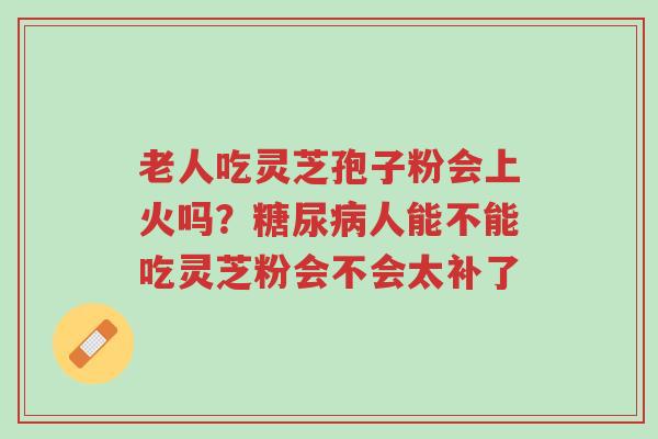 老人吃灵芝孢子粉会上火吗?糖尿病人能不能吃灵芝粉会不会太补了-第1张图片-超越 老人吃灵芝孢子粉会上火吗?糖尿病人能不能吃灵芝粉会不会太补了-第1张图片-超越