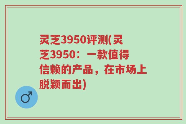 灵芝3950评测(灵芝3950:一款值得信赖的产品,在市场上脱颖而出)-第1张图片-超越 灵芝3950评测(灵芝3950:一款值得信赖的产品,在市场上脱颖而出)-第1张图片-超越