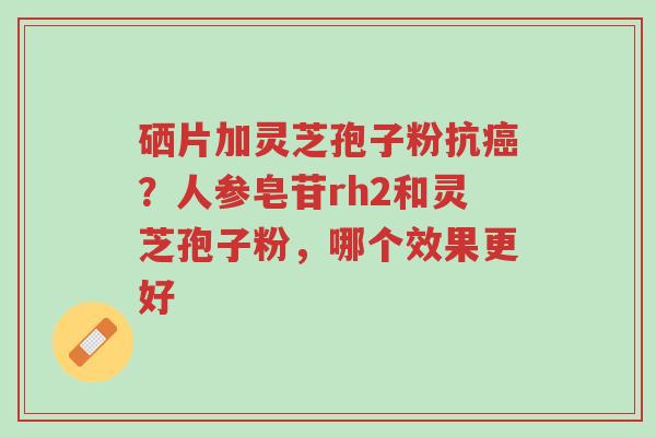 硒片加灵芝孢子粉抗癌?人参皂苷rh2和灵芝孢子粉,哪个效果更好-第1张图片-超越 硒片加灵芝孢子粉抗癌?人参皂苷rh2和灵芝孢子粉,哪个效果更好-第1张图片-超越