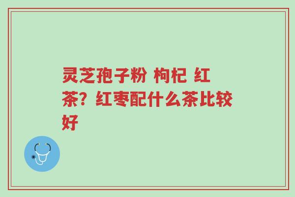 灵芝孢子粉 枸杞 红茶?红枣配什么茶比较好-第1张图片-超越 灵芝孢子粉 枸杞 红茶?红枣配什么茶比较好-第1张图片-超越
