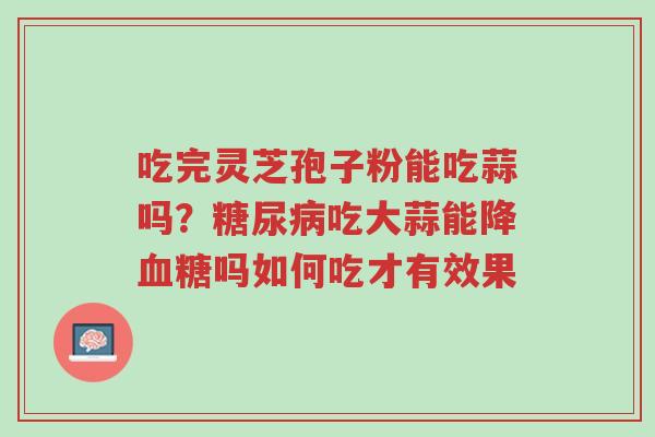 吃完灵芝孢子粉能吃蒜吗?糖尿病吃大蒜能降血糖吗如何吃才有效果-第1张图片-超越 吃完灵芝孢子粉能吃蒜吗?糖尿病吃大蒜能降血糖吗如何吃才有效果-第1张图片-超越