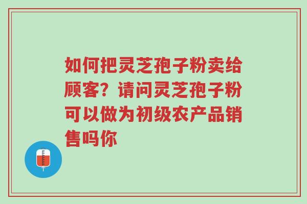 如何把灵芝孢子粉卖给顾客？请问灵芝孢子粉可以做为初级农产品销售吗你-第1张图片-超越