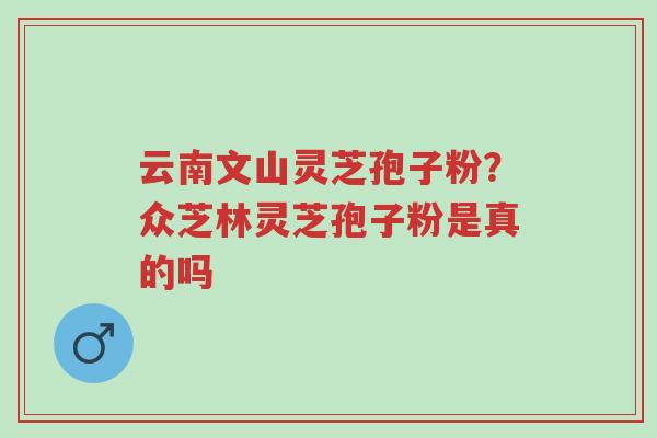 云南文山灵芝孢子粉？众芝林灵芝孢子粉是真的吗-第1张图片-超越