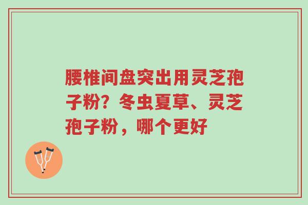 腰椎间盘突出用灵芝孢子粉?冬虫夏草、灵芝孢子粉,哪个更好-第1张图片-超越 腰椎间盘突出用灵芝孢子粉?冬虫夏草、灵芝孢子粉,哪个更好-第1张图片-超越