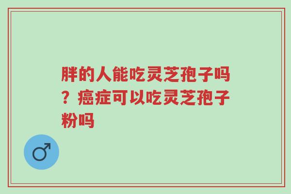 胖的人能吃灵芝孢子吗？癌症可以吃灵芝孢子粉吗-第1张图片-超越