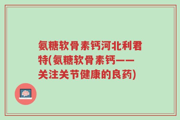 氨糖软骨素钙河北利君特(氨糖软骨素钙——关注关节健康的良药)-第1张图片-超越 氨糖软骨素钙河北利君特(氨糖软骨素钙——关注关节健康的良药)-第1张图片-超越