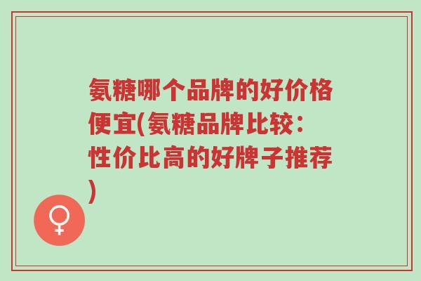 氨糖哪个品牌的好价格便宜(氨糖品牌比较:性价比高的好牌子推荐)-第1张图片-超越 氨糖哪个品牌的好价格便宜(氨糖品牌比较:性价比高的好牌子推荐)-第1张图片-超越