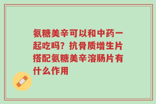 氨糖美辛可以和中药一起吃吗?抗骨质增生片搭配氨糖美辛溶肠片有什么作用-第1张图片-超越 氨糖美辛可以和中药一起吃吗?抗骨质增生片搭配氨糖美辛溶肠片有什么作用-第1张图片-超越