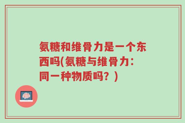 氨糖和维骨力是一个东西吗(氨糖与维骨力:同一种物质吗?)-第1张图片-超越 氨糖和维骨力是一个东西吗(氨糖与维骨力:同一种物质吗?)-第1张图片-超越