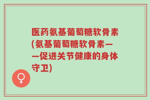 医药氨基葡萄糖软骨素(氨基葡萄糖软骨素——促进关节健康的身体守卫)-第1张图片-超越 医药氨基葡萄糖软骨素(氨基葡萄糖软骨素——促进关节健康的身体守卫)-第1张图片-超越