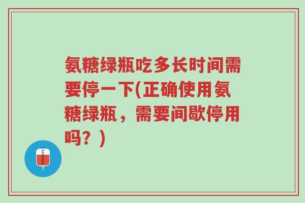 氨糖绿瓶吃多长时间需要停一下(正确使用氨糖绿瓶,需要间歇停用吗?)-第1张图片-超越 氨糖绿瓶吃多长时间需要停一下(正确使用氨糖绿瓶,需要间歇停用吗?)-第1张图片-超越