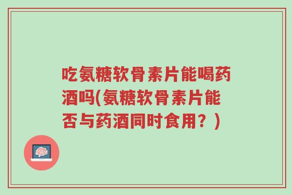 吃氨糖软骨素片能喝药酒吗(氨糖软骨素片能否与药酒同时食用?)-第1张图片-超越 吃氨糖软骨素片能喝药酒吗(氨糖软骨素片能否与药酒同时食用?)-第1张图片-超越