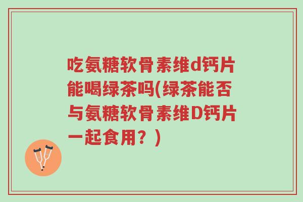 吃氨糖软骨素维d钙片能喝绿茶吗(绿茶能否与氨糖软骨素维D钙片一起食用?)-第1张图片-超越 吃氨糖软骨素维d钙片能喝绿茶吗(绿茶能否与氨糖软骨素维D钙片一起食用?)-第1张图片-超越