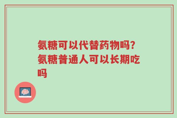 氨糖可以代替药物吗？氨糖普通人可以长期吃吗-第1张图片-超越