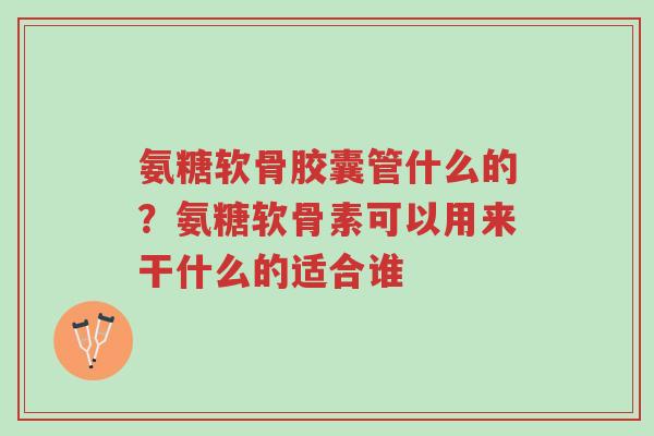 氨糖软骨胶囊管什么的?氨糖软骨素可以用来干什么的适合谁-第1张图片-超越 氨糖软骨胶囊管什么的?氨糖软骨素可以用来干什么的适合谁-第1张图片-超越