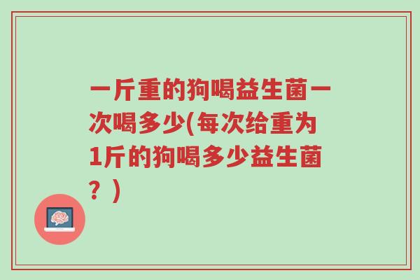 一斤重的狗喝益生菌一次喝多少(每次给重为1斤的狗喝多少益生菌?)-第1张图片-超越 一斤重的狗喝益生菌一次喝多少(每次给重为1斤的狗喝多少益生菌?)-第1张图片-超越
