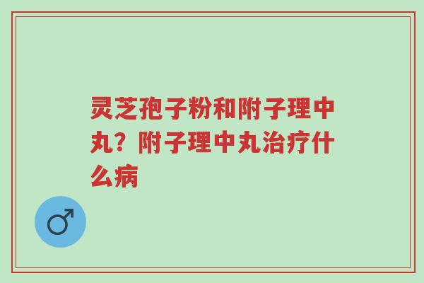 灵芝孢子粉和附子理中丸？附子理中丸治疗什么病-第1张图片-超越