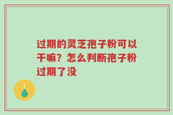 过期的灵芝孢子粉可以干嘛？怎么判断孢子粉过期了没-第1张图片-超越