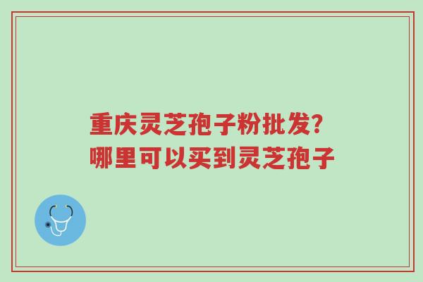 重庆灵芝孢子粉批发？哪里可以买到灵芝孢子-第1张图片-超越