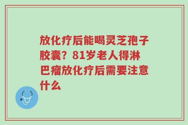放化疗后能喝灵芝孢子胶囊?81岁老人得淋巴瘤放化疗后需要注意什么-第1张图片-超越 放化疗后能喝灵芝孢子胶囊?81岁老人得淋巴瘤放化疗后需要注意什么-第1张图片-超越