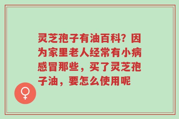 灵芝孢子有油百科？因为家里老人经常有小病感冒那些，买了灵芝孢子油，要怎么使用呢-第1张图片-超越