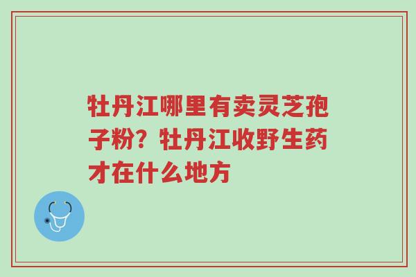 牡丹江哪里有卖灵芝孢子粉?牡丹江收野生药才在什么地方-第1张图片-超越 牡丹江哪里有卖灵芝孢子粉?牡丹江收野生药才在什么地方-第1张图片-超越