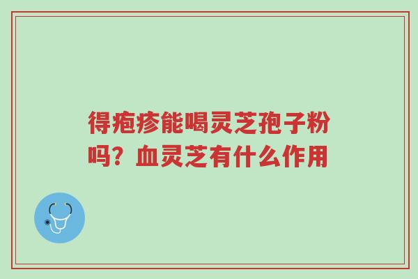 得疱疹能喝灵芝孢子粉吗?血灵芝有什么作用-第1张图片-超越 得疱疹能喝灵芝孢子粉吗?血灵芝有什么作用-第1张图片-超越